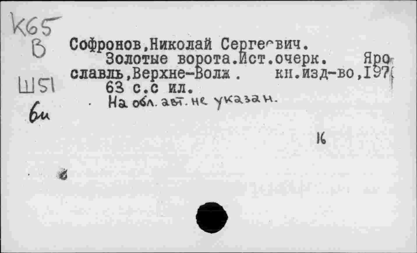 ﻿кбг
&
Софронов,Николай Сергеевич.
Золотые ворота.Ист.очерк. Яро, славль»Верхне-Волж . кн. изд-во ,19?[ 63 с.с ил.
На о^л.аы.нс. укаьач.
К
<5